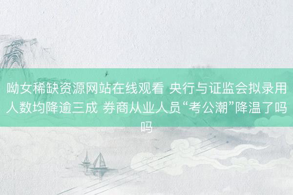 呦女稀缺资源网站在线观看 央行与证监会拟录用人数均降逾三成 券商从业人员“考公潮”降温了吗