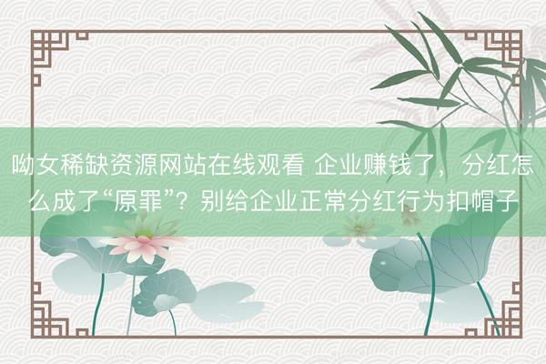 呦女稀缺资源网站在线观看 企业赚钱了，分红怎么成了“原罪”？别给企业正常分红行为扣帽子