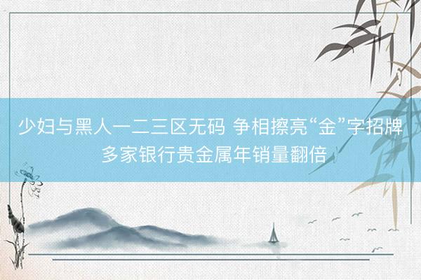 少妇与黑人一二三区无码 争相擦亮“金”字招牌 多家银行贵金属年销量翻倍