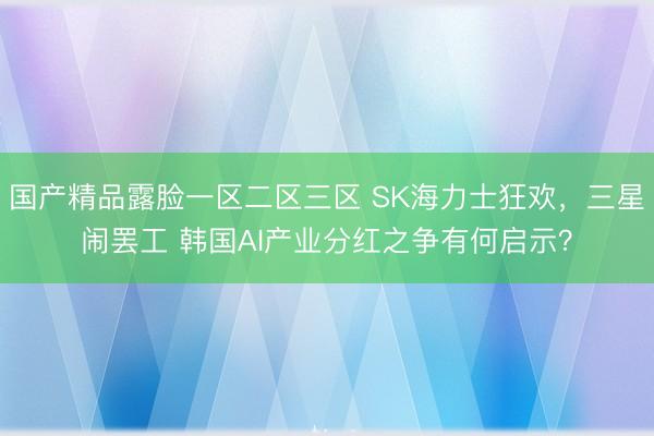 国产精品露脸一区二区三区 SK海力士狂欢，三星闹罢工 韩国AI产业分红之争有何启示？