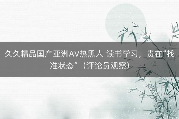 久久精品国产亚洲AV热黑人 读书学习，贵在“找准状态”（评论员观察）