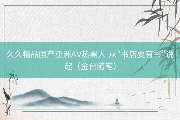 久久精品国产亚洲AV热黑人 从“书店要有书”说起（金台随笔）