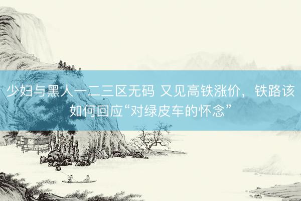 少妇与黑人一二三区无码 又见高铁涨价，铁路该如何回应“对绿皮车的怀念”