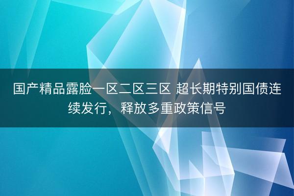 国产精品露脸一区二区三区 超长期特别国债连续发行，释放多重政策信号