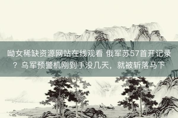 呦女稀缺资源网站在线观看 俄军苏57首开记录？乌军预警机刚到手没几天，就被斩落马下