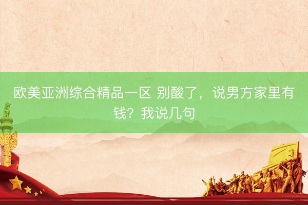 欧美亚洲综合精品一区 别酸了，说男方家里有钱？我说几句