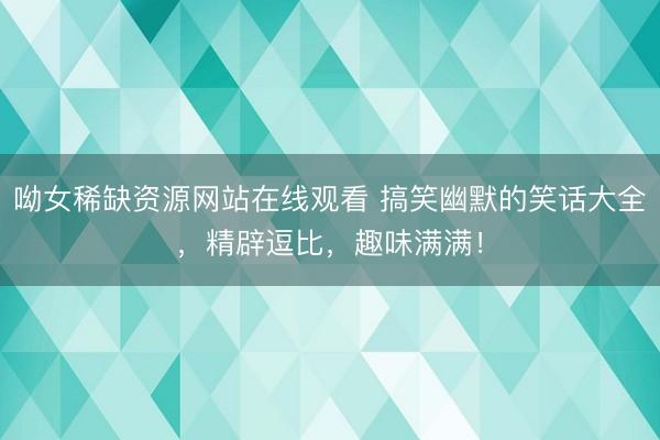 呦女稀缺资源网站在线观看 搞笑幽默的笑话大全，精辟逗比，趣味满满！