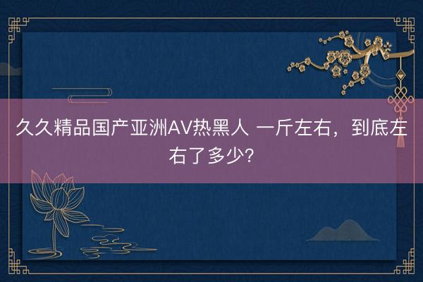 久久精品国产亚洲AV热黑人 一斤左右，到底左右了多少？