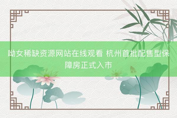 呦女稀缺资源网站在线观看 杭州首批配售型保障房正式入市