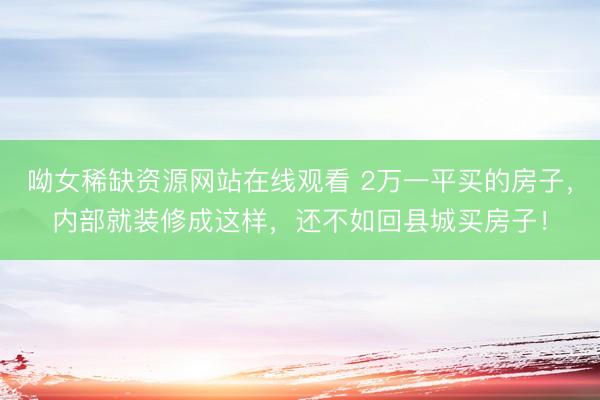 呦女稀缺资源网站在线观看 2万一平买的房子，内部就装修成这样，还不如回县城买房子！