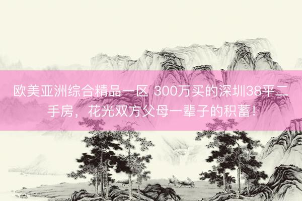 欧美亚洲综合精品一区 300万买的深圳38平二手房，花光双方父母一辈子的积蓄！