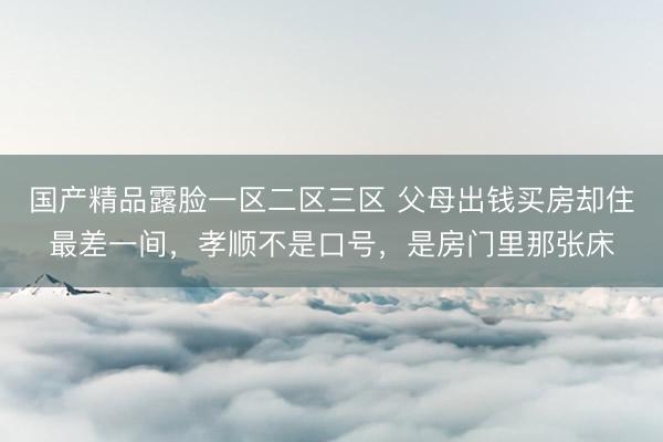 国产精品露脸一区二区三区 父母出钱买房却住最差一间，孝顺不是口号，是房门里那张床