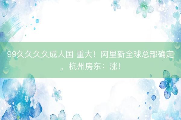 99久久久久成人国 重大！阿里新全球总部确定，杭州房东：涨！