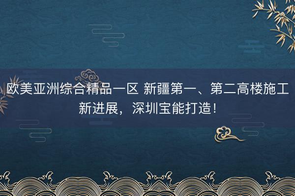 欧美亚洲综合精品一区 新疆第一、第二高楼施工新进展，深圳宝能打造！