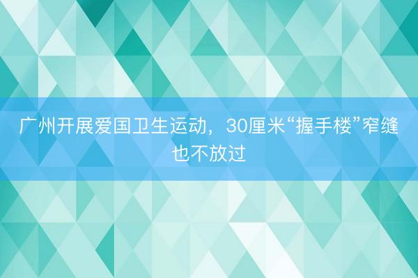 广州开展爱国卫生运动，30厘米“握手楼”窄缝也不放过