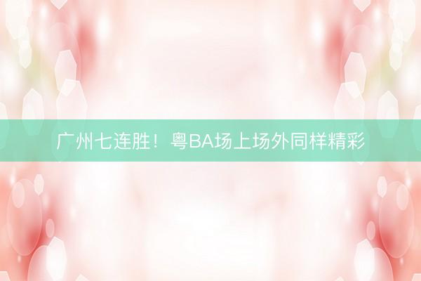 广州七连胜！粤BA场上场外同样精彩