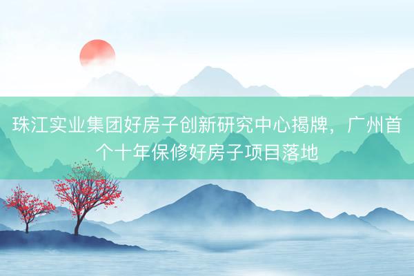 珠江实业集团好房子创新研究中心揭牌,广州首个十年保修好房子项目落地
