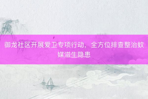 御龙社区开展爱卫专项行动，全方位排查整治蚊媒滋生隐患