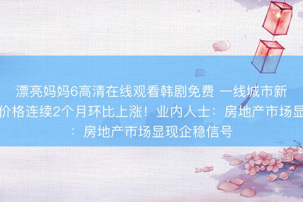 漂亮妈妈6高清在线观看韩剧免费 一线城市新房和二手房价格连续2个月环比上涨!业内人士:房地产市场显现企稳信号