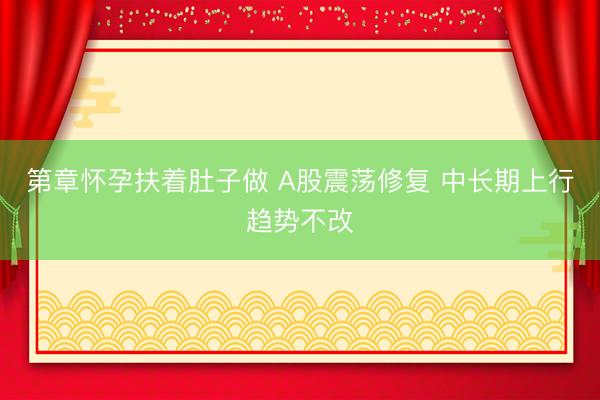 第章怀孕扶着肚子做 A股震荡修复 中长期上行趋势不改