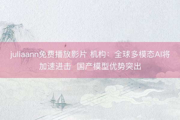 juliaann免费播放影片 机构：全球多模态AI将加速进击  国产模型优势突出