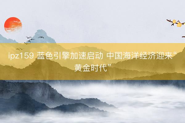 ipz159 蓝色引擎加速启动 中国海洋经济迎来“黄金时代”