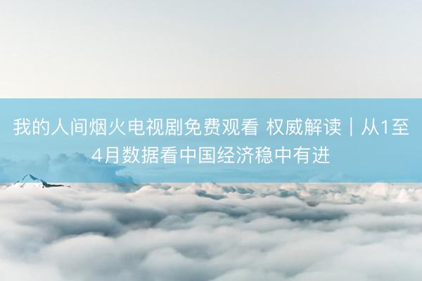 我的人间烟火电视剧免费观看 权威解读｜从1至4月数据看中国经济稳中有进