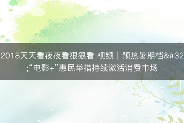 2018天天看夜夜看狠狠看 视频|预热暑期档 “电影+”惠民举措持续激活消费市场