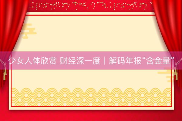少女人体欣赏 财经深一度｜解码年报“含金量”