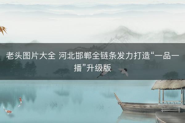 老头图片大全 河北邯郸全链条发力打造“一品一播”升级版