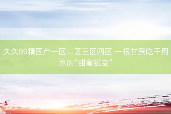 久久99精国产一区二区三区四区 一根甘蔗吃干用尽的“甜蜜蜕变”