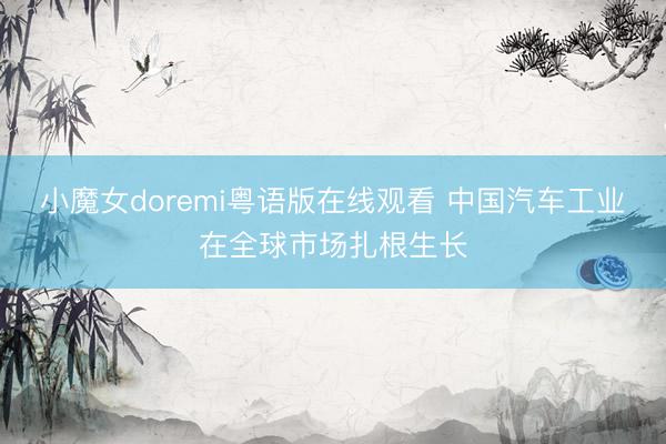 小魔女doremi粤语版在线观看 中国汽车工业在全球市场扎根生长