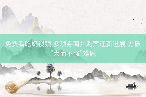免费看吃奶视频 多项券商并购案迎新进展 力破“大而不强”难题