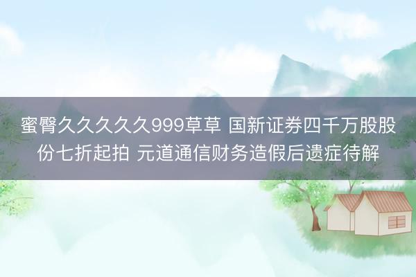 蜜臀久久久久久999草草 国新证券四千万股股份七折起拍 元道通信财务造假后遗症待解