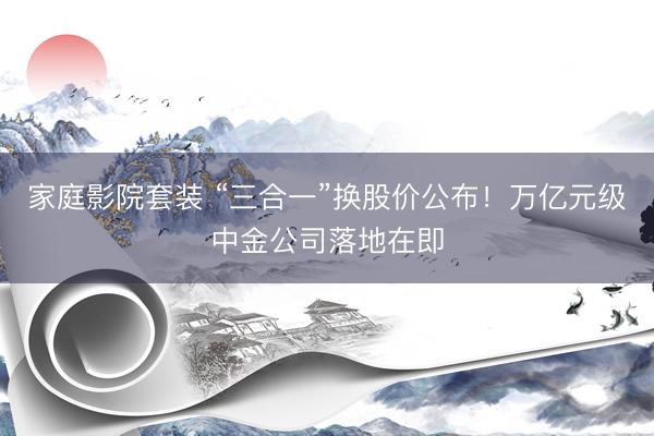 家庭影院套装 “三合一”换股价公布！万亿元级中金公司落地在即