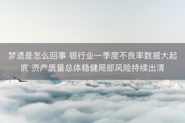 梦遗是怎么回事 银行业一季度不良率数据大起底 资产质量总体稳健局部风险持续出清