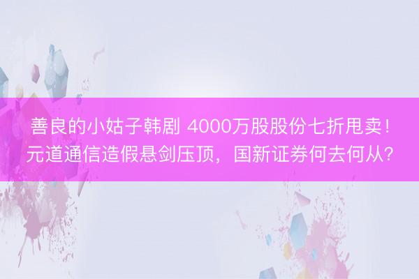 善良的小姑子韩剧 4000万股股份七折甩卖！元道通信造假悬剑压顶，国新证券何去何从？