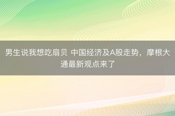 男生说我想吃扇贝 中国经济及A股走势，摩根大通最新观点来了