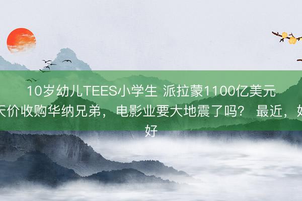 10岁幼儿TEES小学生 派拉蒙1100亿美元天价收购华纳兄弟，电影业要大地震了吗？ 最近，好