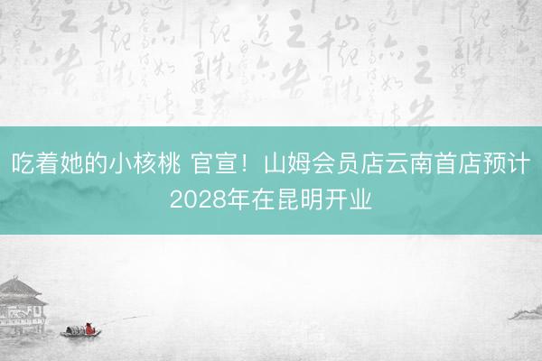 吃着她的小核桃 官宣！山姆会员店云南首店预计2028年在昆明开业