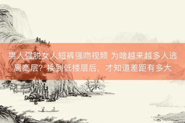 男人强脱女人短裤强吻视频 为啥越来越多人逃离高层？换到低楼层后，才知道差距有多大