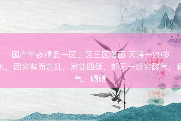 国产午夜精品一区二区三区漫画 天津一29岁太太，因穷装而走红，家徒四壁，却无一丝穷酸气，晒晒