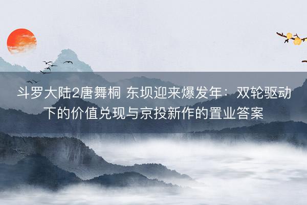 斗罗大陆2唐舞桐 东坝迎来爆发年：双轮驱动下的价值兑现与京投新作的置业答案