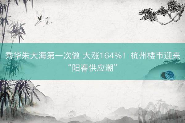 秀华朱大海第一次做 大涨164%！杭州楼市迎来“阳春供应潮”