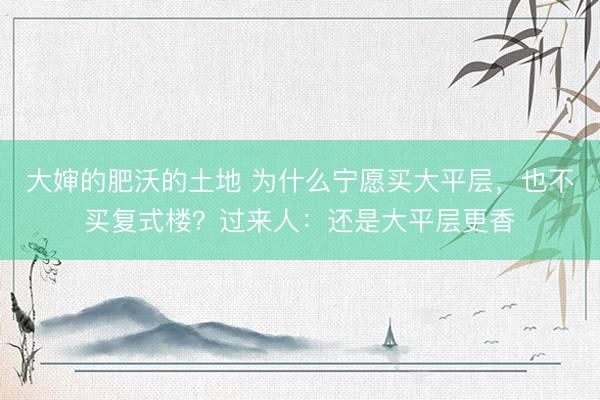 大婶的肥沃的土地 为什么宁愿买大平层，也不买复式楼？过来人：还是大平层更香