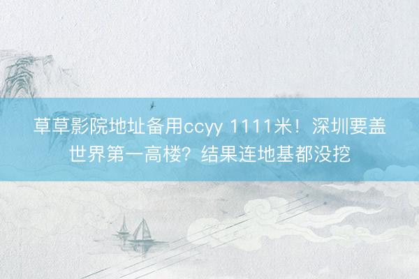 草草影院地址备用ccyy 1111米！深圳要盖世界第一高楼？结果连地基都没挖