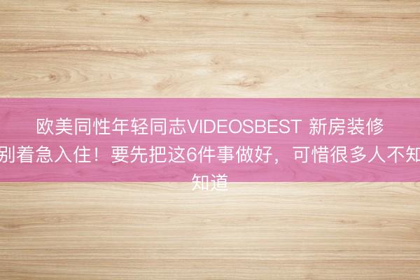 欧美同性年轻同志VIDEOSBEST 新房装修完别着急入住！要先把这6件事做好，可惜很多人不知道