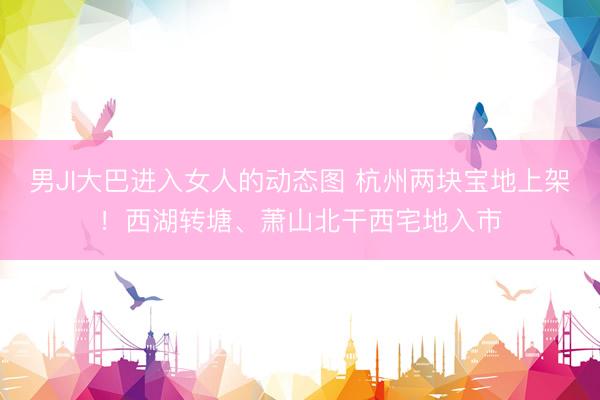 男JI大巴进入女人的动态图 杭州两块宝地上架！西湖转塘、萧山北干西宅地入市