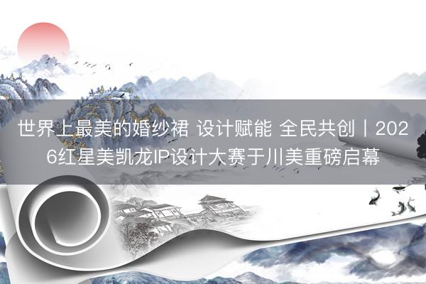 世界上最美的婚纱裙 设计赋能 全民共创丨2026红星美凯龙IP设计大赛于川美重磅启幕