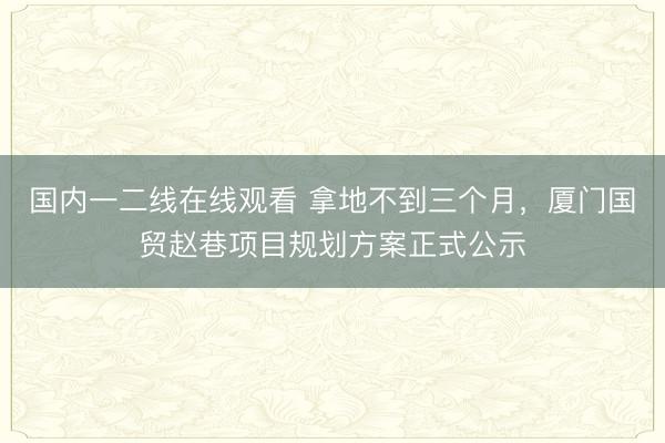 国内一二线在线观看 拿地不到三个月,厦门国贸赵巷项目规划方案正式公示